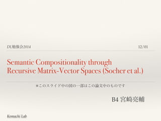 DL勉強会2014 
Semantic Compositionality through 
Recursive Matrix-Vector Spaces (Socher et al.) 
Komachi Lab 
12/01 
※このスライド中の図の一部はこの論文中のものです 
B4 宮崎亮輔 
 