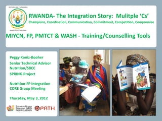 RWANDA- The Integration Story: Mulitple ‘Cs’
            Champions, Coordination, Communication, Commitment, Competition, Compromise



MIYCN, FP, PMTCT & WASH - Training/Counselling Tools


 Peggy Koniz-Booher
 Senior Technical Advisor
 Nutrition/SBCC
 SPRING Project

 Nutrition-FP Integration
 CORE Group Meeting

 Thursday, May 3, 2012
 