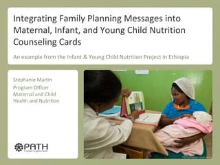 Integrating Family Planning Messages into
Maternal, Infant, and Young Child Nutrition
Counseling Cards
An example from the Infant & Young Child Nutrition Project in Ethiopia


Stephanie Martin
Program Officer
Maternal and Child
Health and Nutrition




                                                                   PATH/Evelyn Hockstein
 