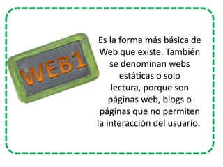 Es la forma más básica de
Web que existe. También
se denominan webs
estáticas o solo
lectura, porque son
páginas web, blogs o
páginas que no permiten
la interacción del usuario.

 