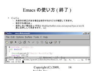 Copyright (C) 2009, 14
Emacs の使い方 ( 終了 )
• C-x C-c
– 未保存の修正がある場合は保存するかどうか確認して来ます。
– 保存する場合は y
– 保存しない場合は n( すると Modified buffers exist; exit anyway?(yes or no) と
更に念押しして来ますので、 no)
 