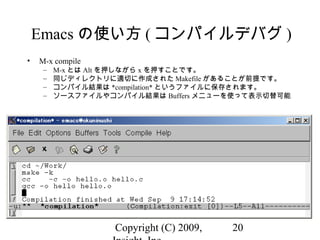 Copyright (C) 2009, 20
Emacs の使い方 ( コンパイルデバグ )
• M-x compile
– M-x とは Alt を押しながら x を押すことです。
– 同じディレクトリに適切に作成された Makefile があることが前提です。
– コンパイル結果は *compilation* というファイルに保存されます。
– ソースファイルやコンパイル結果は Buffers メニューを使って表示切替可能
 