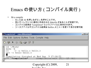 Copyright (C) 2009, 21
Emacs の使い方 ( コンパイル実行 )
• M-x compile
– M-x とは Alt を押しながら x を押すことです。
– 同じディレクトリに適切に作成された Makefile があることが前提です。
– コンパイル結果は *compilation* というファイルに保存されます。
– ソースファイルやコンパイル結果は Buffers メニューを使って表示切替可能
 