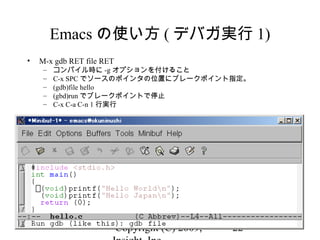 Copyright (C) 2009, 22
Emacs の使い方 ( デバガ実行 1)
• M-x gdb RET file RET
– コンパイル時に -g オプションを付けること
– C-x SPC でソースのポインタの位置にブレークポイント指定。
– (gdb)file hello
– (gbd)run でブレークポイントで停止
– C-x C-a C-n 1 行実行
 