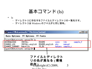 Copyright (C) 2009, 3
基本コマンド (ls)
• ls
– ディレクトリに存在するファイルとディレクトリの一覧を示す。
– ディレクトリは Windows のフォルダと同じ意味。
ファイルとディレクト
リの色が異なる ( 環境
依存 )
 