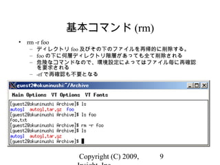 Copyright (C) 2009, 9
基本コマンド (rm)
• rm -r foo
– ディレクトリ foo 及びその下のファイルを再帰的に削除する。
– foo の下に何層ディレクトリ階層があっても全て削除される
– 危険なコマンドなので、環境設定によってはファイル毎に再確認
を要求される
– -rf で再確認も不要となる
 