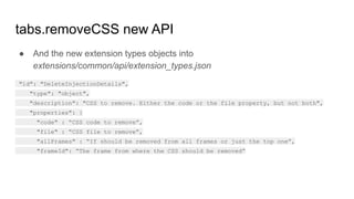 ● And the new extension types objects into
extensions/common/api/extension_types.json
"id": "DeleteInjectionDetails",
"type": "object",
"description": "CSS to remove. Either the code or the file property, but not both",
"properties": {
"code" : “CSS code to remove”,
"file" : “CSS file to remove”,
"allFrames" : “If should be removed from all frames or just the top one”,
"frameId": “The frame from where the CSS should be removed”
tabs.removeCSS new API
 