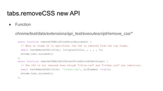 ● Function
chrome/test/data/extensions/api_test/executescript/remove_css/*
async function removeCSSWithFileShouldSucceed() {
// When no frame ID is specified, the CSS is removed from the top frame.
await testRemoveCSS({file}, [originalColor, , , , , ]);
chrome.test.succeed();
},
async function removeCSSWithDifferentFileShouldDoNothing() {
// The CSS is not removed even though "/file.css" and "/other.css" are identical.
await testRemoveCSS({file: '/other.css' , allFrames: true});
chrome.test.succeed();
},
tabs.removeCSS new API
 