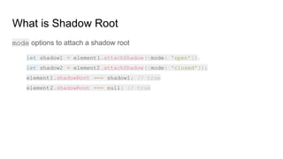 What is Shadow Root
mode options to attach a shadow root
let shadow1 = element1.attachShadow({mode: 'open'});
let shadow2 = element2.attachShadow({mode: 'closed'});
element1.shadowRoot === shadow1; // true
element2.shadowRoot === null; // true
 