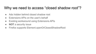 Why we need to access “closed shadow root”?
● Ads hidden behind closed shadow root
● Extensions APIs on the user's behalf
● Existing workaround using Extensions APIs
● NOT a security issue
● Firefox supports Element.openOrClosedShadowRoot
 