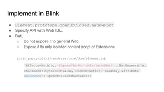 Implement in Blink
● Element.prototype.openOrClosedShadowRoot
● Specify API with Web IDL.
● But,
○ Do not expose it to general Web
○ Expose it to only isolated content script of Extensions
[Affects=Nothing, ExposedPerWorld=IsolatedWorld , NotEnumerable,
CheckSecurity=ReturnValue, Custom=Getter] readonly attribute
ShadowRoot? openOrClosedShadowRoot;
third_party/blink/renderer/core/dom/element.idl
 