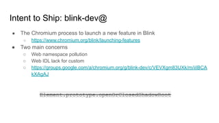 Intent to Ship: blink-dev@
● The Chromium process to launch a new feature in Blink
○ https://www.chromium.org/blink/launching-features
● Two main concerns
○ Web namespace pollution
○ Web IDL lack for custom
○ https://groups.google.com/a/chromium.org/g/blink-dev/c/VEVXgm83UXk/m/iiIBCA
kXAgAJ
Element.prototype.openOrClosedShadowRoot
 