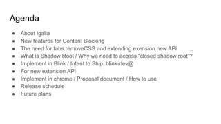 Agenda
● About Igalia
● New features for Content Blocking
● The need for tabs.removeCSS and extending exension new API
● What is Shadow Root / Why we need to access “closed shadow root”?
● Implement in Blink / Intent to Ship: blink-dev@
● For new extension API
● Implement in chrome / Proposal document / How to use
● Release schedule
● Future plans
 