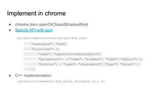Implement in chrome
● chrome.dom.openOrClosedShadowRoot
● Specify API with json
● C++ implementation
"namespace": "dom",
"functions": [{
"name": "openOrClosedShadowRoot",
"parameters": [{"name": "element", "type": "object"} ],
"returns": { "name": "shadowRoot", "type": "object" }
}]
chrome/common/extensions/api/dom.json
extensions/renderer/dom_hooks_delegate.{cc, h}
 