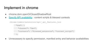 Implement in chrome
● chrome.dom.openOrClosedShadowRoot
● Specify API availability : content scripts & blessed contexts
● Unnecessary to specify permission, manifest entry and behavior availabilities
"dom": {
"channel": "dev",
"contexts": ["blessed_extension", "content_script"]
},
chrome/common/extensions/api/_api_features.json
 