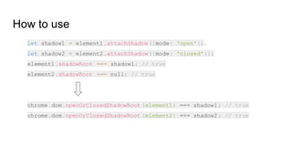 How to use
let shadow1 = element1.attachShadow({mode: 'open'});
let shadow2 = element2.attachShadow({mode: 'closed'});
element1.shadowRoot === shadow1; // true
element2.shadowRoot === null; // true
chrome.dom.openOrClosedShadowRoot (element1) === shadow1; // true
chrome.dom.openOrClosedShadowRoot (element2) === shadow2; // true
 
