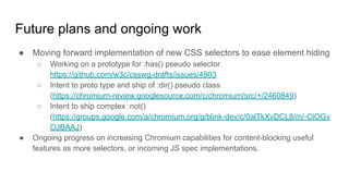 Future plans and ongoing work
● Moving forward implementation of new CSS selectors to ease element hiding
○ Working on a prototype for :has() pseudo selector
https://github.com/w3c/csswg-drafts/issues/4903
○ Intent to proto type and ship of :dir() pseudo class
(https://chromium-review.googlesource.com/c/chromium/src/+/2460849)
○ Intent to ship complex :not()
(https://groups.google.com/a/chromium.org/g/blink-dev/c/0alTkXvDCL8/m/-ClOGv
OJBAAJ)
● Ongoing progress on increasing Chromium capabilities for content-blocking useful
features as more selectors, or incoming JS spec implementations.
 