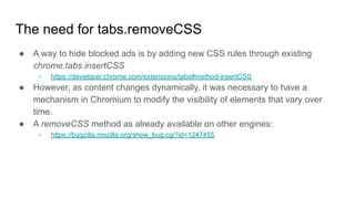 The need for tabs.removeCSS
● A way to hide blocked ads is by adding new CSS rules through existing
chrome.tabs.insertCSS
○ https://developer.chrome.com/extensions/tabs#method-insertCSS
● However, as content changes dynamically, it was necessary to have a
mechanism in Chromium to modify the visibility of elements that vary over
time.
● A removeCSS method as already available on other engines:
○ https://bugzilla.mozilla.org/show_bug.cgi?id=1247455
 