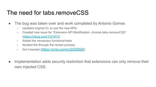 ● The bug was taken over and work completed by Antonio Gomes
○ Updated original CL to use the new APIs
○ Created new issue for “Extension API Modification: chrome.tabs.removeCSS”
(https://crbug.com/1101473)
○ Added the necessary functional tests
○ Iterated the through the review process
○ Got it landed (https://crrev.com/c/2250506)
● Implementation adds security restriction that extensions can only remove their
own injected CSS.
The need for tabs.removeCSS
 