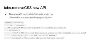 tabs.removeCSS new API
● The new API method definition is added to
chrome/common/extensions/api/tabs.json
"name": "removeCSS",
"type": "function",
"description" “Remove CSS injected by $(ref:tabs.insertCSS).",
"parameters":
"tabId" : “ID of the tab from which to remove the CSS; defaults to active one.”
"details" : “Details of the CSS text to remove.”
"callback" : “Called when all the CSS has been removed.”
 