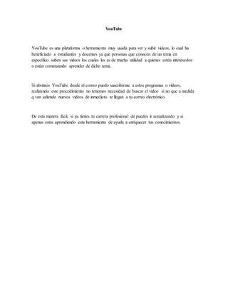 YouTube
YouTube es una plataforma o herramienta muy usada para ver y subir videos, lo cual ha
beneficiado a estudiantes y docentes ya que personas que conocen de un tema en
específico suben sus videos los cuales les es de mucha utilidad a quienes estén interesados
o están comenzando aprender de dicho tema.
Si abrimos YouTube desde el correo puedo suscribirme a estos programas o videos,
realizando este procedimiento no tenemos necesidad de buscar el video si no que a medida
q van saliendo nuevos videos de inmediato te llegan a tu correo electrónico.
De esta manera fácil, si ya tienes tu carrera profesional de puedes ir actualizando y si
apenas estas aprendiendo esta herramienta de ayuda a enriquecer tus conocimientos.