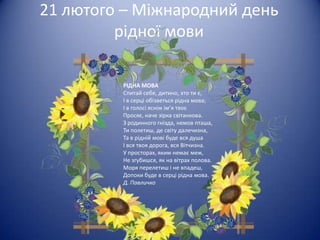 21 лютого – Міжнародний день
         рідної мови

         РІДНА МОВА
         Спитай себе, дитино, хто ти є,
         І в серці обізветься рідна мова;
         І в голосі яснім ім’я твоє
         Просяє, наче зірка світанкова.
         З родинного гнізда, немов пташа,
         Ти полетиш, де світу далечизна,
         Та в рідній мові буде вся душа
         І вся твоя дорога, вся Вітчизна.
         У просторах, яким немає меж,
         Не згубишся, як на вітрах полова.
         Моря перелетиш і не впадеш,
         Допоки буде в серці рідна мова.
         Д. Павличко
 
