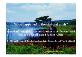 What happened to the charcoal crisis?
systematic reviews as a contribution to evidence-based
policy on wood-based fuel in Africa
by Miyuki Iiyama, Gillian Petrokofsky, Peter Kanowski and Yannick Kuehl!
September 11, 2013
 