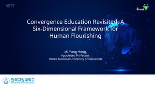 BETT
Convergence Education Revisited: A
Six-Dimensional Framework for
Human Flourishing
Mi Yung Hong,
Appointed Professor,
Korea National University of Education
 