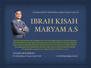 IBRAH KISAH
MARYAM A.S
“Peristiwa yang demikian ialah sebahagian dari berita-berita ghaib yang Kami wahyukan kepadamu
(wahai Muhammad), sedang engkau tidak ada bersama-sama mereka ketika mereka mencampakkan
qalam masing-masing (untuk mengundi) siapakah di antara mereka yang akan memelihara Maryam.
Dan engkau juga (wahai Muhammad) tidak ada bersama-sama mereka ketika mereka berkelahi
(tentang perkara menjaga dan memelihara Maryam).” (Ali-Imran, 3 : 44)
www.ibrahparadigm.com.my
Siri Diskusi MIZAN “Kualiti Wanita di dalam Al-Quran” (21.8.2016)
SYAARIAB RAHMAN
B.A Hons Bahasa & SasteraArab UIAM
 