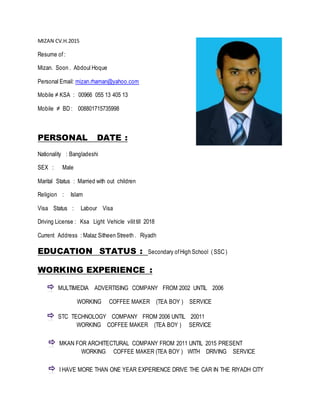 MIZAN CV.H.2015
Resume of :
Mizan. Soon . Abdoul Hoque
Personal Email: mizan.rhaman@yahoo.com
Mobile ≠ KSA : 00966 055 13 405 13
Mobile ≠ BD : 008801715735998
PERSONAL DATE :
Nationality : Bangladeshi
SEX : Male
Marital Status : Married with out children
Religion : Islam
Visa Status : Labour Visa
Driving License : Ksa Light Vehicle vilittill 2018
Current Address : Malaz Sitheen Streeth . Riyadh
EDUCATION STATUS : Secondary ofHigh School ( SSC )
WORKING EXPERIENCE :
MULTIMEDIA ADVERTISING COMPANY FROM 2002 UNTIL 2006
WORKING COFFEE MAKER (TEA BOY ) SERVICE
STC TECHNOLOGY COMPANY FROM 2006 UNTIL 20011
WORKING COFFEE MAKER (TEA BOY ) SERVICE
MKAN FOR ARCHITECTURAL COMPANY FROM 2011 UNTIL 2015 PRESENT
WORKING COFFEE MAKER (TEA BOY ) WITH DRIVING SERVICE
I HAVE MORE THAN ONE YEAR EXPERIENCE DRIVE THE CAR IN THE RIYADH CITY
 