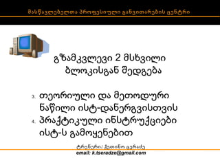 მასწავლებელთა პროფესიული განვითარების ცენტრი გზამკვლევი 2 მსხვილი ბლოკისგან შედგება თეორიული და მეთოდური ნაწილი ისტ-დანერგვისთვის პრაქტიკული ინსტრუქციები ისტ-ს გამოყენებით ტრენერი:  ქეთინო ცერაძე email: k.tseradze@gmail.com 