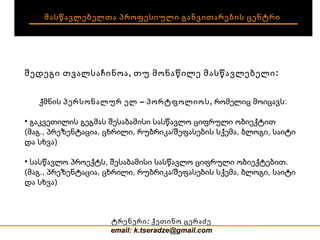 მასწავლებელთა პროფესიული განვითარების ცენტრი შედეგი თვალსაჩინოა, თუ მონაწილე მასწავლებელი: ქმნის  პერსონალურ ელ – პორტფოლიოს,  რომელიც მოიცავს: გაკვეთილის გეგმას შესაბამისი სასწავლო ციფრული ობიექტით (მაგ., პრეზენტაცია, ცხრილი, რუბრიკა/შეფასების სქემა, ბლოგი, საიტი და სხვა) ‏ სასწავლო პროექტს, შესაბამისი სასწავლო ციფრული ობიექტებით.  (მაგ., პრეზენტაცია, ცხრილი, რუბრიკა/შეფასების სქემა, ბლოგი, საიტი და სხვა) ‏ ტრენერი:  ქეთინო ცერაძე email: k.tseradze@gmail.com 