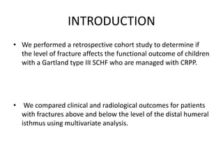 INTRODUCTION
• We performed a retrospective cohort study to determine if
the level of fracture affects the functional outcome of children
with a Gartland type III SCHF who are managed with CRPP.
• We compared clinical and radiological outcomes for patients
with fractures above and below the level of the distal humeral
isthmus using multivariate analysis.
 
