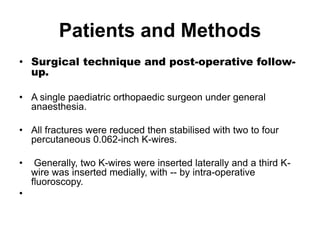 Patients and Methods
• Surgical technique and post-operative follow-
up.
• A single paediatric orthopaedic surgeon under general
anaesthesia.
• All fractures were reduced then stabilised with two to four
percutaneous 0.062-inch K-wires.
• Generally, two K-wires were inserted laterally and a third K-
wire was inserted medially, with -- by intra-operative
fluoroscopy.
•
 