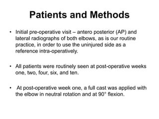 Patients and Methods
• Initial pre-operative visit – antero posterior (AP) and
lateral radiographs of both elbows, as is our routine
practice, in order to use the uninjured side as a
reference intra-operatively.
• All patients were routinely seen at post-operative weeks
one, two, four, six, and ten.
• At post-operative week one, a full cast was applied with
the elbow in neutral rotation and at 90° flexion.
 