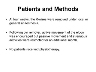 Patients and Methods
• At four weeks, the K-wires were removed under local or
general anaesthesia.
• Following pin removal, active movement of the elbow
was encouraged but passive movement and strenuous
activities were restricted for an additional month.
• No patients received physiotherapy.
 