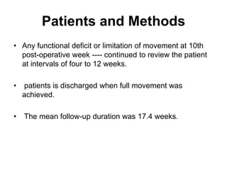 Patients and Methods
• Any functional deficit or limitation of movement at 10th
post-operative week ---- continued to review the patient
at intervals of four to 12 weeks.
• patients is discharged when full movement was
achieved.
• The mean follow-up duration was 17.4 weeks.
 