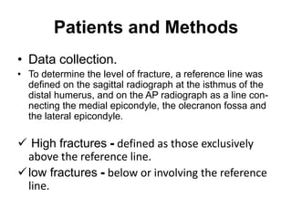 Patients and Methods
• Data collection.
• To determine the level of fracture, a reference line was
defined on the sagittal radiograph at the isthmus of the
distal humerus, and on the AP radiograph as a line con-
necting the medial epicondyle, the olecranon fossa and
the lateral epicondyle.
 High fractures - defined as those exclusively
above the reference line.
low fractures - below or involving the reference
line.
 