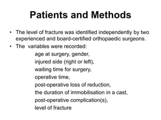 Patients and Methods
• The level of fracture was identified independently by two
experienced and board-certified orthopaedic surgeons.
• The variables were recorded:
age at surgery, gender,
injured side (right or left),
waiting time for surgery,
operative time,
post-operative loss of reduction,
the duration of immobilisation in a cast,
post-operative complication(s),
level of fracture
 