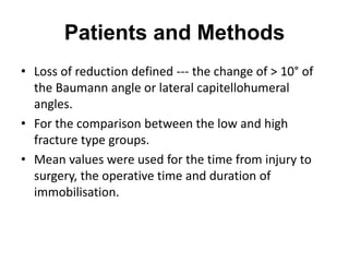 Patients and Methods
• Loss of reduction defined --- the change of > 10° of
the Baumann angle or lateral capitellohumeral
angles.
• For the comparison between the low and high
fracture type groups.
• Mean values were used for the time from injury to
surgery, the operative time and duration of
immobilisation.
 