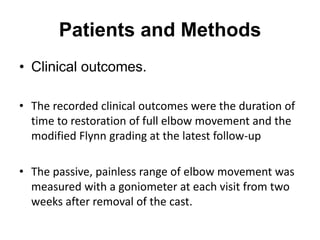 Patients and Methods
• Clinical outcomes.
• The recorded clinical outcomes were the duration of
time to restoration of full elbow movement and the
modified Flynn grading at the latest follow-up
• The passive, painless range of elbow movement was
measured with a goniometer at each visit from two
weeks after removal of the cast.
 