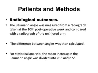 Patients and Methods
• Radiological outcomes.
• The Baumann angle was measured from a radiograph
taken at the 10th post-operative week and compared
with a radiograph of the uninjured arm.
• The difference between angles was then calculated.
• For statistical analysis, the mean increase in the
Baumann angle was divided into < 5° and ≥ 5°.
 