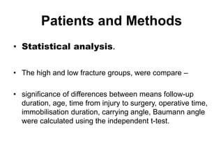 Patients and Methods
• Statistical analysis.
• The high and low fracture groups, were compare –
• significance of differences between means follow-up
duration, age, time from injury to surgery, operative time,
immobilisation duration, carrying angle, Baumann angle
were calculated using the independent t-test.
 