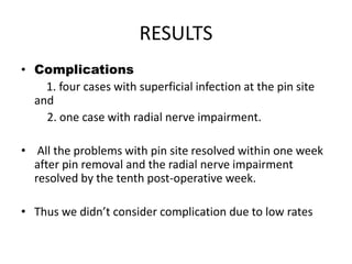 RESULTS
• Complications
1. four cases with superficial infection at the pin site
and
2. one case with radial nerve impairment.
• All the problems with pin site resolved within one week
after pin removal and the radial nerve impairment
resolved by the tenth post-operative week.
• Thus we didn’t consider complication due to low rates
 