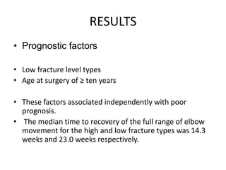 RESULTS
• Prognostic factors
• Low fracture level types
• Age at surgery of ≥ ten years
• These factors associated independently with poor
prognosis.
• The median time to recovery of the full range of elbow
movement for the high and low fracture types was 14.3
weeks and 23.0 weeks respectively.
 