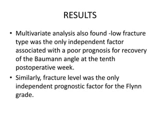 RESULTS
• Multivariate analysis also found -low fracture
type was the only independent factor
associated with a poor prognosis for recovery
of the Baumann angle at the tenth
postoperative week.
• Similarly, fracture level was the only
independent prognostic factor for the Flynn
grade.
 