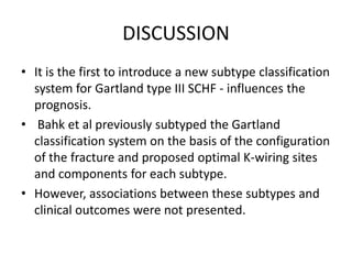 DISCUSSION
• It is the first to introduce a new subtype classification
system for Gartland type III SCHF - influences the
prognosis.
• Bahk et al previously subtyped the Gartland
classification system on the basis of the configuration
of the fracture and proposed optimal K-wiring sites
and components for each subtype.
• However, associations between these subtypes and
clinical outcomes were not presented.
 