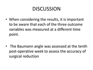 DISCUSSION
• When considering the results, it is important
to be aware that each of the three outcome
variables was measured at a different time
point.
• The Baumann angle was assessed at the tenth
post-operative week to assess the accuracy of
surgical reduction
 
