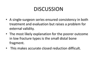DISCUSSION
• A single-surgeon series ensured consistency in both
treatment and evaluation but raises a problem for
external validity.
• The most likely explanation for the poorer outcome
in low fracture types is the small distal bone
fragment.
• This makes accurate closed reduction difficult.
 