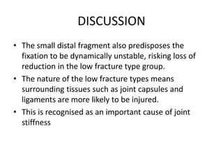 DISCUSSION
• The small distal fragment also predisposes the
fixation to be dynamically unstable, risking loss of
reduction in the low fracture type group.
• The nature of the low fracture types means
surrounding tissues such as joint capsules and
ligaments are more likely to be injured.
• This is recognised as an important cause of joint
stiffness
 